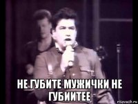  не губите мужички не губиитее
