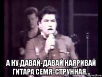 а ну давай-давай наяривай гитара семя-струнная...