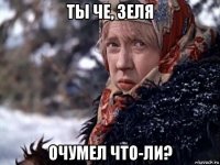 ты че, зеля очумел что-ли?