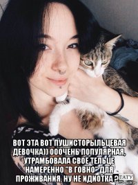  вот эта вот пушисторыльцевая девочка)) ооочень популярная, утрамбовала своё тельце намеренно "в говно" для проживания. ну не идиотка ?...