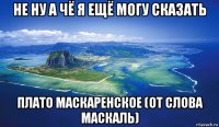 не ну а чё я ещё могу сказать плато маскаренское (от слова маскаль)