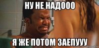 ну не надооо я же потом заепууу