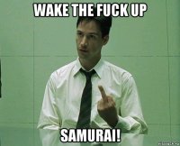 wake the fuck up samurai!