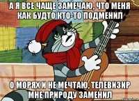 а я все чаще замечаю, что меня как будто кто-то подменил о морях и не мечтаю, телевизир мне природу заменил