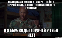 подползает ко мне и говорит: пейн, я горячей воды в полотенцесушителе не чувствую а я ему: воды горячей у тебя нет!