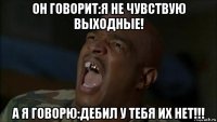 он говорит:я не чувствую выходные! а я говорю:дебил у тебя их нет!!!