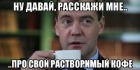 ну давай, расскажи мне.. ..про свой растворимый кофе