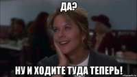 да? ну и ходите туда теперь!