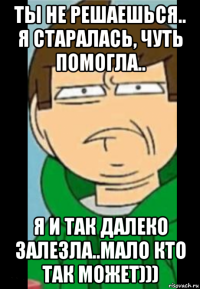 ты не решаешься.. я старалась, чуть помогла.. я и так далеко залезла..мало кто так может)))