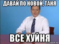 давай по новой, таня все хуйня