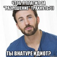 чтоб я платил за "разрешение" трахнуть?)) ты внатуре идиот?