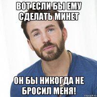 вот если бы ему сделать минет он бы никогда не бросил меня!