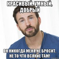 красивый, умный, добрый он никогда меня не бросит. не то что всякие там!