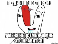 я эдик! привет всем! у меня нет семьи, и мне это нравится!