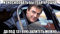 износиловать бы тебя крошка да под 131-вую залитеть можно