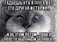 гадаешь кто я ??? а вот это другая история... и об этом потом.. пока я просто обычный человек..