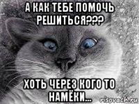 а как тебе помочь решиться??? хоть через кого то намёки...