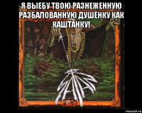 я выебу твою разнеженную разбалованную душёнку как каштанку! 