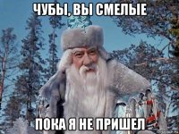 чубы, вы смелые пока я не пришел