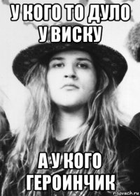 у кого то дуло у виску а у кого героинчик