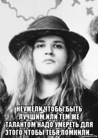  неужели чтобы быть лучшим или тем же талантом надо умереть для этого чтобы тебя помнили...