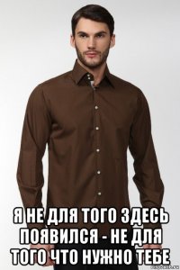  я не для того здесь появился - не для того что нужно тебе