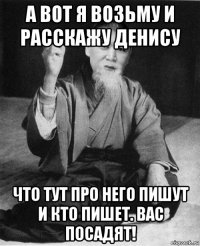 а вот я возьму и расскажу денису что тут про него пишут и кто пишет. вас посадят!