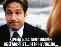  хочешь, за тампонами сбегаю? нет... нет? ну ладно...