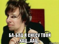  ба-бац я снесу твой хац...аац..