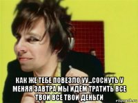  как же тебе повезло уу...соснуть у меняя завтра мы идём тратить все твои все твои деньги