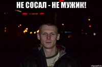 не сосал - не мужик! 