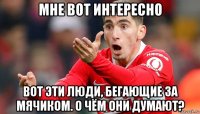 мне вот интересно вот эти люди, бегающие за мячиком. о чём они думают?