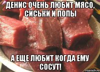 денис очень любит мясо, сиськи и попы а еще любит когда ему сосут!