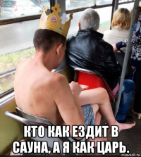  кто как ездит в сауна, а я как царь.