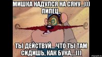 мишка надулся на сяну...))) пипец.. ты действуй... что ты там сидишь, как бука....)))