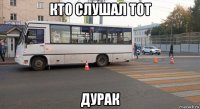 кто слушал тот дурак