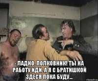  - ладно, полковник! ты на работу иди, а я с братишкой здеся пока буду...