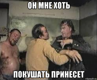 он мне хоть покушать принесет