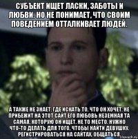 субъект ищет ласки, заботы и любви. но не понимает, что своим поведением отталкивает людей. а также не знает, где искать то, что он хочет. не прибежит на этот сайт его любовь неземная та самая, которую он ищет. не то место. нужно что-то делать для того, чтобы найти девушку. регистрироваться на сайтах, общаться.