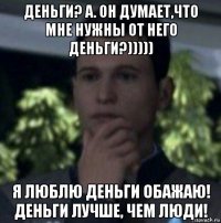 деньги? а. он думает,что мне нужны от него деньги?))))) я люблю деньги обажаю! деньги лучше, чем люди!