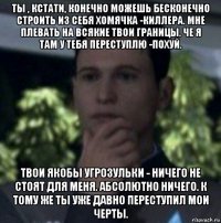 ты , кстати, конечно можешь бесконечно строить из себя хомячка -киллера. мне плевать на всякие твои границы. че я там у тебя переступлю -похуй. твои якобы угрозульки - ничего не стоят для меня. абсолютно ничего. к тому же ты уже давно переступил мои черты.