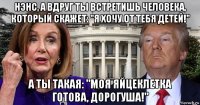 нэнс, а вдруг ты встретишь человека, который скажет: "я хочу от тебя детей!" а ты такая: "моя яйцеклетка готова, дорогуша!"