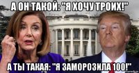а он такой: "я хочу троих!" а ты такая: "я заморозила 100!"