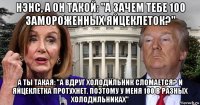 нэнс, а он такой: "а зачем тебе 100 замороженных яйцеклеток?" а ты такая: "а вдруг холодильник сломается? и яйцеклетка протухнет. поэтому у меня 100 в разных холодильниках"