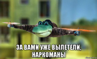  за вами уже вылетели, наркоманы