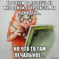 ты зачем то поедешь ко мне домой по прописке... на один день... но что то там печальное....