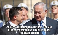  -помогла трепанация? - не знаю. вот моя жена - дура страшная, я только после трепанации понял