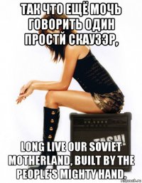 так что ещё мочь говорить один простй скаузэр, long live our soviet motherland, built by the people's mighty hand.
