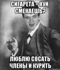 сигарета = хуй. смекаешь? люблю сосать члены и курить