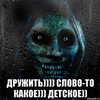  дружить)))) слово-то какое))) детское))